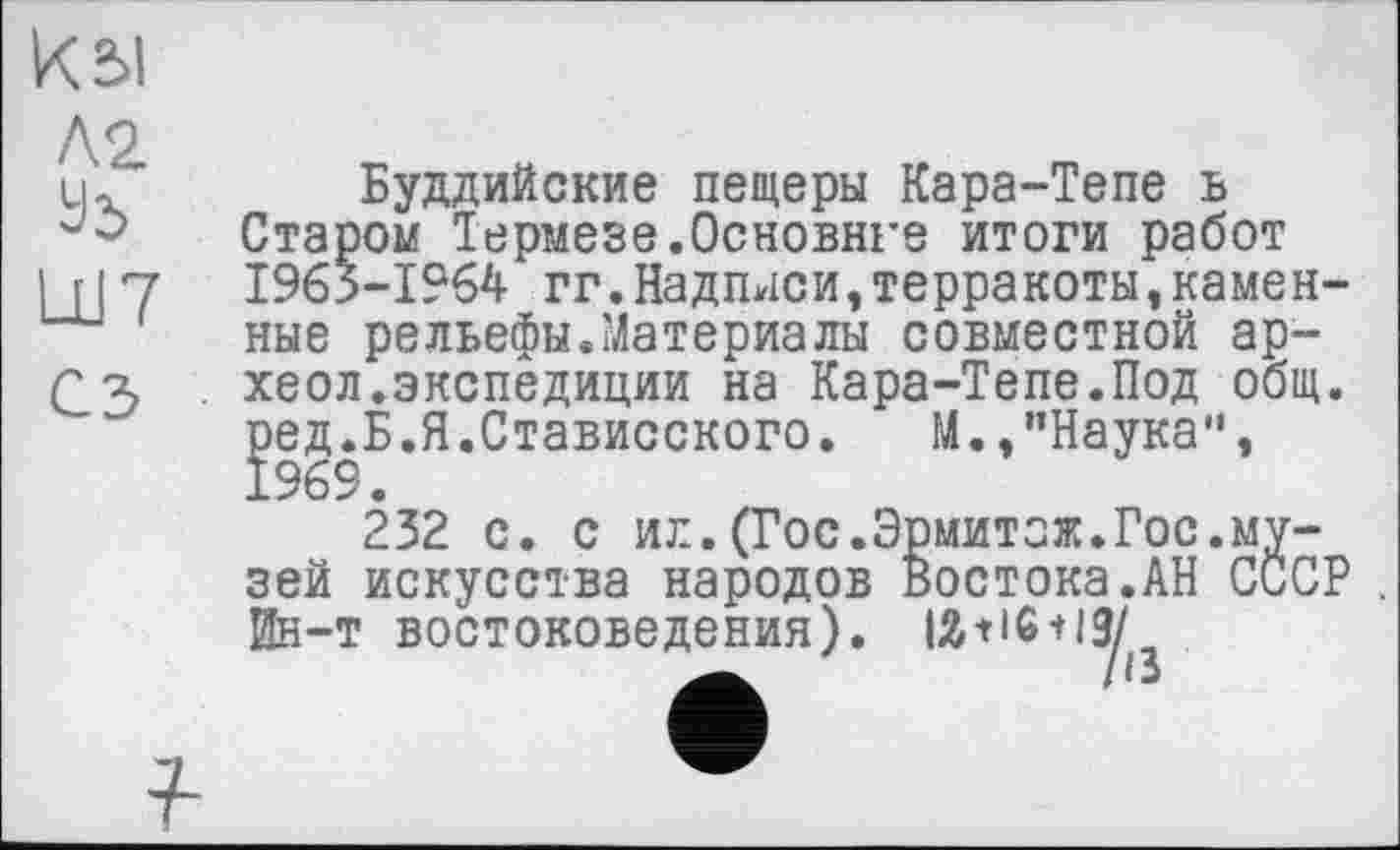 ﻿к
Ä2.
Уб
Ш7 сз
Буддийские пещеры Кара-Тепе ъ Старом Термезе.Основнеє итоги работ 1963-1964 гг.Надписи,терракоты,каменные рельефы.Maтериалы совместной ар-хеол.экспедиции на Кара-Тепе.Под общ. ред.Б.Я.Стависского.	М.,"Наука”,
1969.
232 с. с ил.(Гос.Эрмитаж.Гос.музей искусства народов Востока.АН СССР . йн-т востоковедения). IÄ-нб-ну